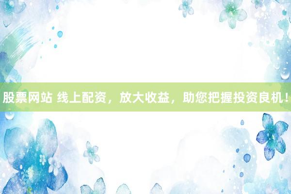 股票网站 线上配资，放大收益，助您把握投资良机！