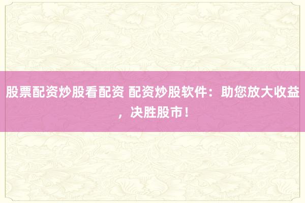 股票配资炒股看配资 配资炒股软件：助您放大收益，决胜股市！