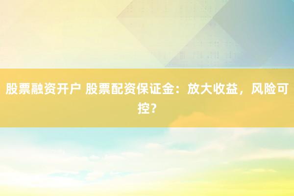 股票融资开户 股票配资保证金：放大收益，风险可控？