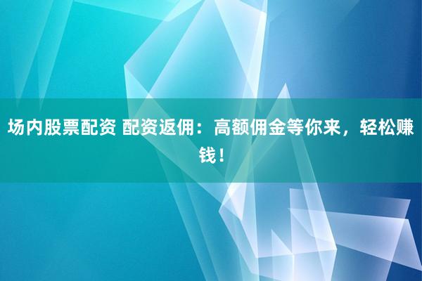 场内股票配资 配资返佣：高额佣金等你来，轻松赚钱！