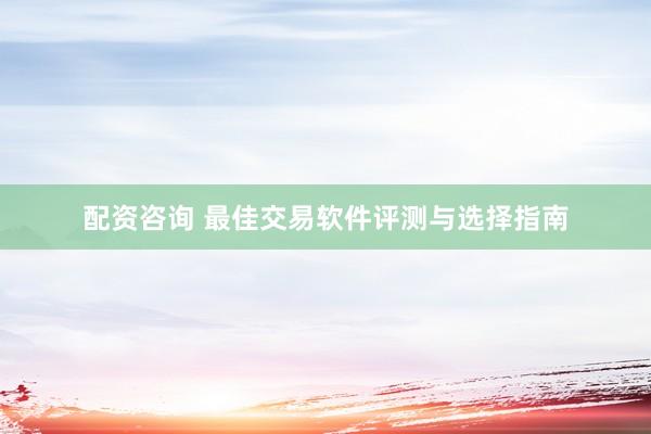 配资咨询 最佳交易软件评测与选择指南