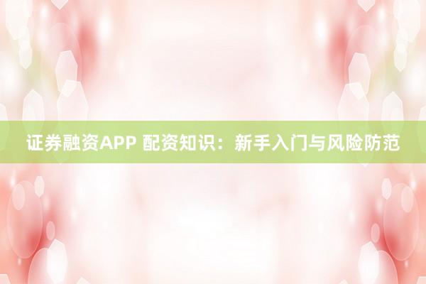 证券融资APP 配资知识：新手入门与风险防范