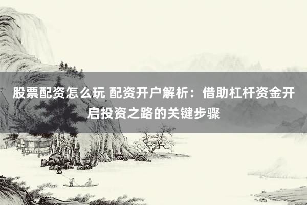 股票配资怎么玩 配资开户解析：借助杠杆资金开启投资之路的关键步骤