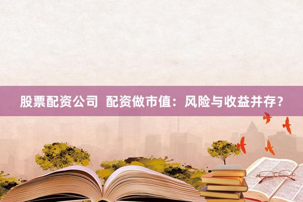 股票配资公司  配资做市值：风险与收益并存？