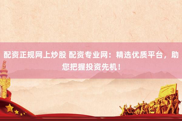 配资正规网上炒股 配资专业网：精选优质平台，助您把握投资先机！