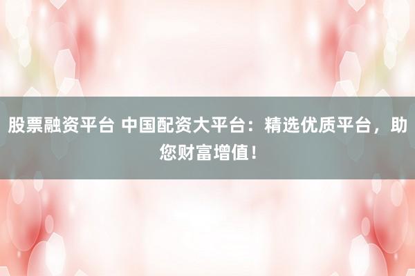 股票融资平台 中国配资大平台：精选优质平台，助您财富增值！