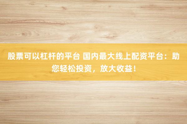 股票可以杠杆的平台 国内最大线上配资平台：助您轻松投资，放大收益！
