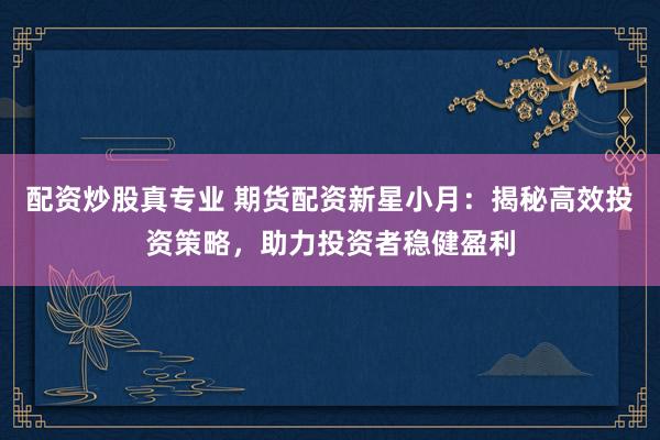 配资炒股真专业 期货配资新星小月：揭秘高效投资策略，助力投资者稳健盈利
