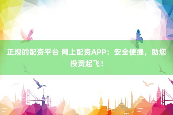 正规的配资平台 网上配资APP：安全便捷，助您投资起飞！