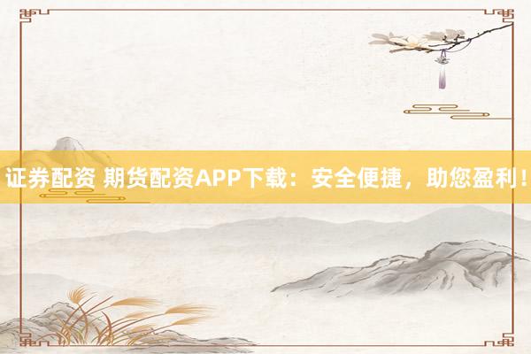 证券配资 期货配资APP下载：安全便捷，助您盈利！