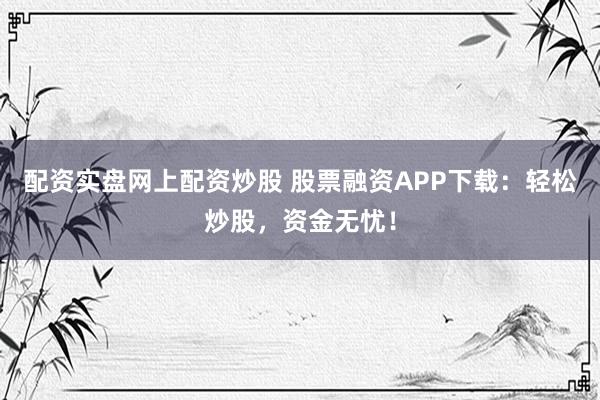 配资实盘网上配资炒股 股票融资APP下载：轻松炒股，资金无忧！