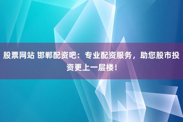 股票网站 邯郸配资吧：专业配资服务，助您股市投资更上一层楼！