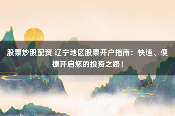 股票炒股配资 辽宁地区股票开户指南：快速、便捷开启您的投资之路！