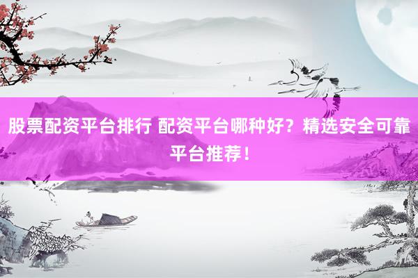 股票配资平台排行 配资平台哪种好？精选安全可靠平台推荐！