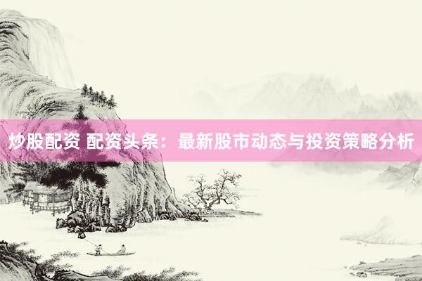 炒股配资 配资头条：最新股市动态与投资策略分析
