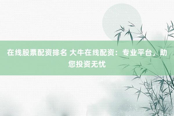 在线股票配资排名 大牛在线配资：专业平台，助您投资无忧