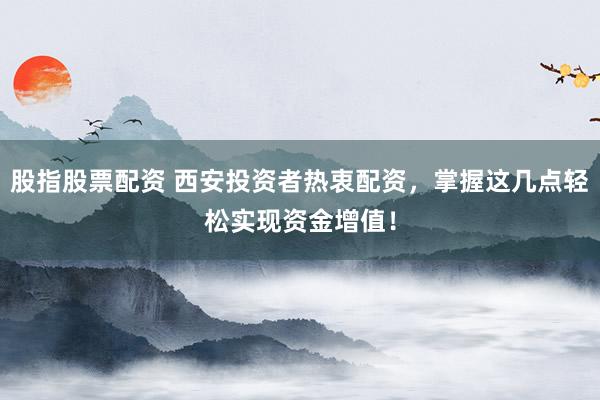 股指股票配资 西安投资者热衷配资，掌握这几点轻松实现资金增值！
