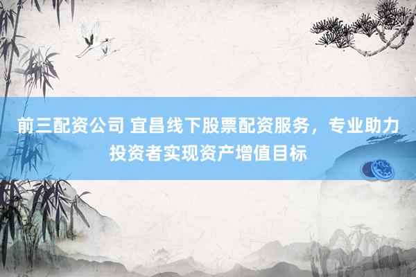 前三配资公司 宜昌线下股票配资服务，专业助力投资者实现资产增值目标