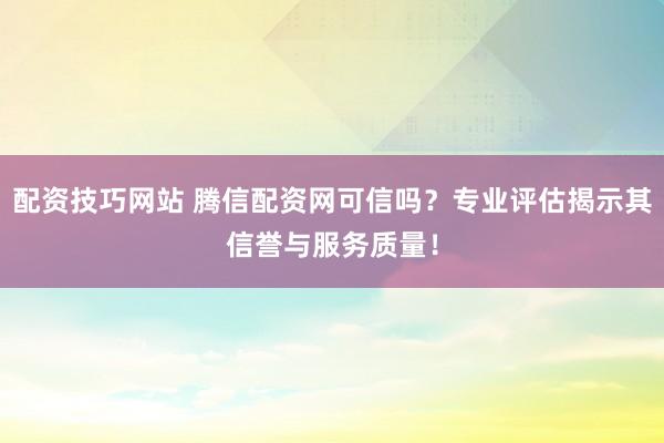 配资技巧网站 腾信配资网可信吗？专业评估揭示其信誉与服务质量！