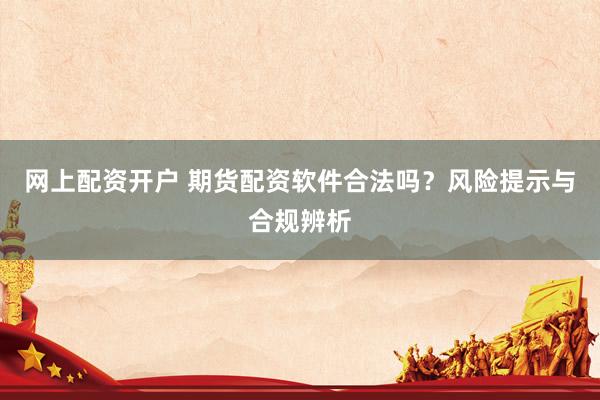 网上配资开户 期货配资软件合法吗？风险提示与合规辨析
