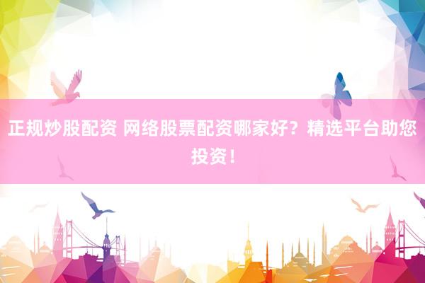正规炒股配资 网络股票配资哪家好？精选平台助您投资！