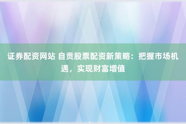证券配资网站 自贡股票配资新策略：把握市场机遇，实现财富增值