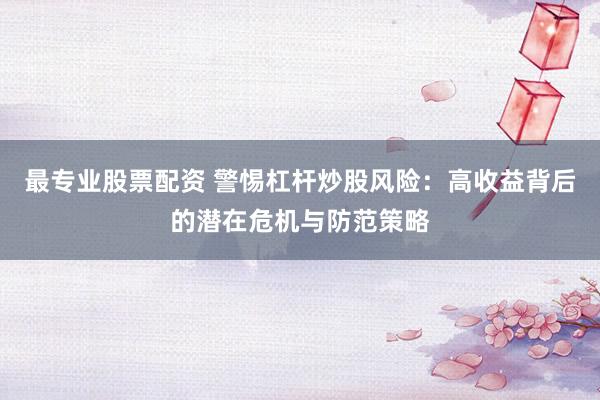 最专业股票配资 警惕杠杆炒股风险：高收益背后的潜在危机与防范策略