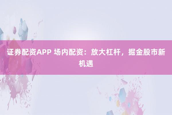 证券配资APP 场内配资：放大杠杆，掘金股市新机遇