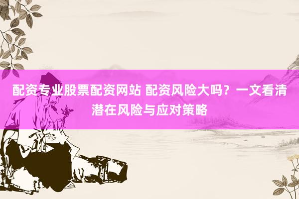 配资专业股票配资网站 配资风险大吗？一文看清潜在风险与应对策略