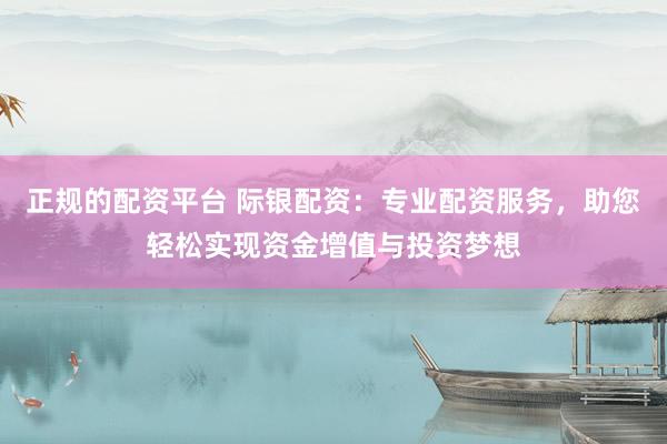 正规的配资平台 际银配资：专业配资服务，助您轻松实现资金增值与投资梦想