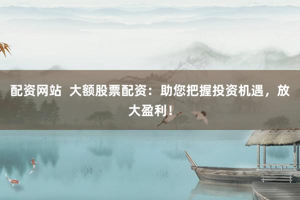 配资网站  大额股票配资：助您把握投资机遇，放大盈利！