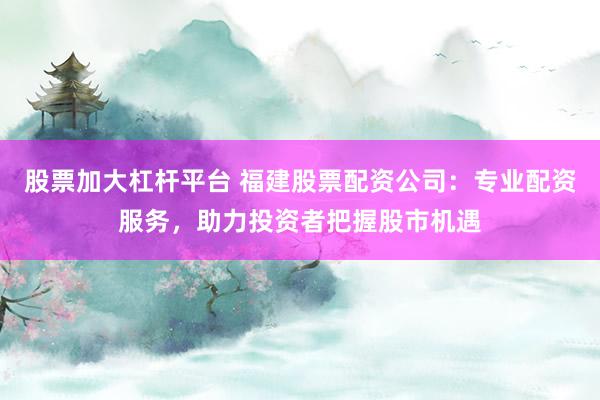 股票加大杠杆平台 福建股票配资公司：专业配资服务，助力投资者把握股市机遇