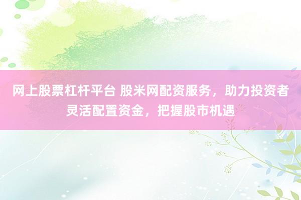 网上股票杠杆平台 股米网配资服务，助力投资者灵活配置资金，把握股市机遇