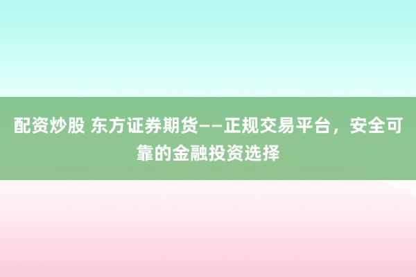 配资炒股 东方证券期货——正规交易平台,安全可靠的金融投资选择