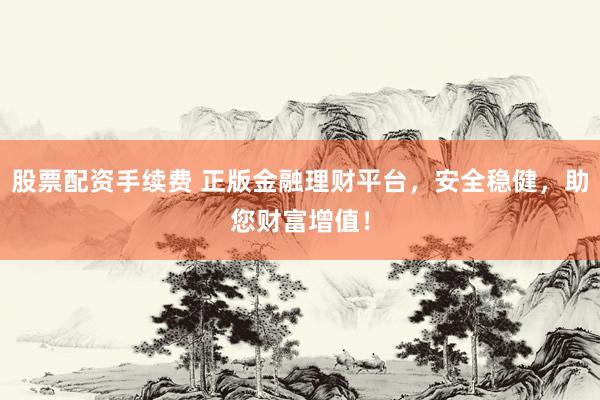 股票配资手续费 正版金融理财平台，安全稳健，助您财富增值！