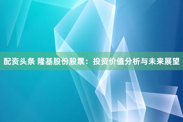 配资头条 隆基股份股票：投资价值分析与未来展望