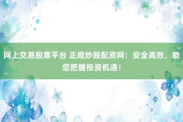 网上交易股票平台 正规炒股配资网：安全高效，助您把握投资机遇！