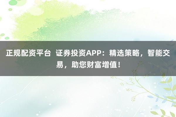 正规配资平台  证券投资APP：精选策略，智能交易，助您财富增值！