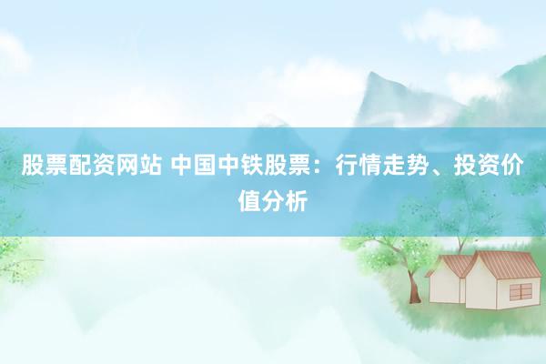 股票配资网站 中国中铁股票：行情走势、投资价值分析