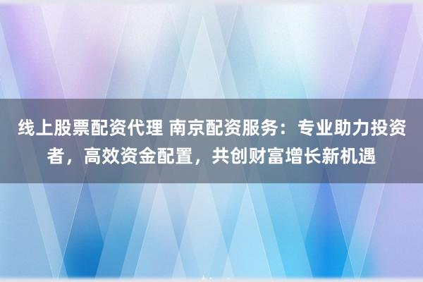 线上股票配资代理 南京配资服务：专业助力投资者，高效资金配置，共创财富增长新机遇