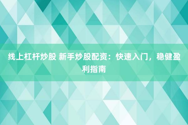 线上杠杆炒股 新手炒股配资：快速入门，稳健盈利指南