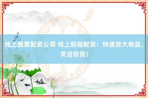 线上股票配资公司 线上股指配资：快速放大收益，灵活投资！