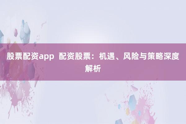 股票配资app  配资股票：机遇、风险与策略深度解析