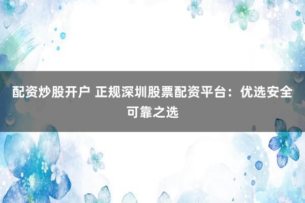 配资炒股开户 正规深圳股票配资平台：优选安全可靠之选