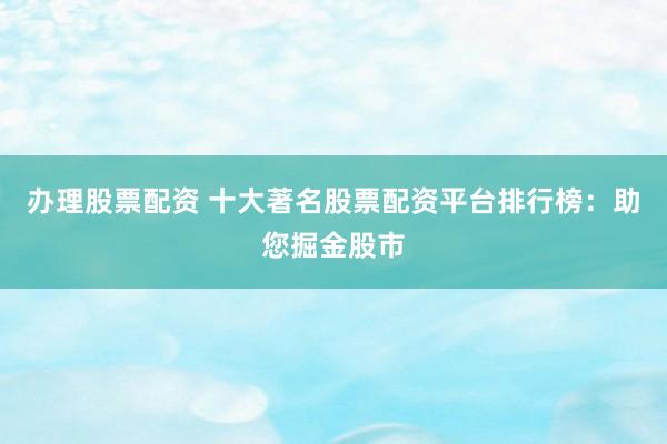 办理股票配资 十大著名股票配资平台排行榜：助您掘金股市