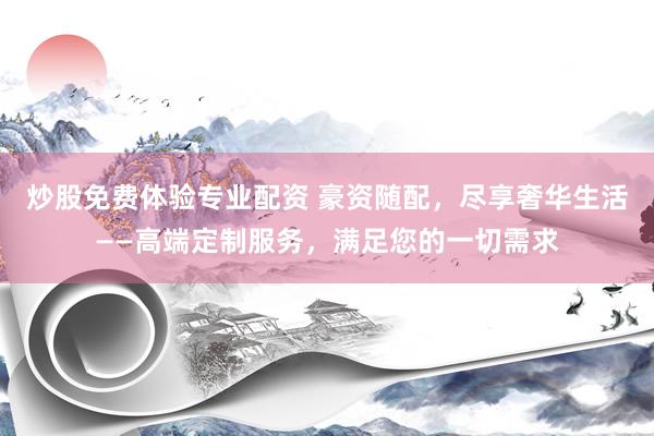 炒股免费体验专业配资 豪资随配，尽享奢华生活——高端定制服务，满足您的一切需求
