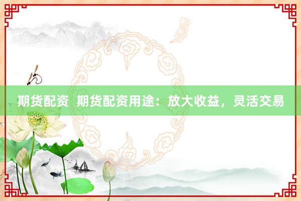 期货配资  期货配资用途：放大收益，灵活交易