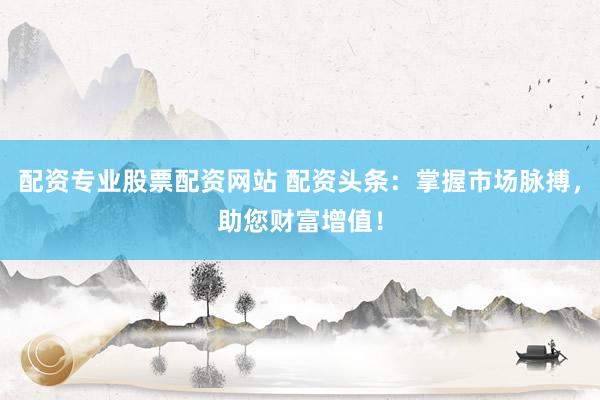 配资专业股票配资网站 配资头条:掌握市场脉搏,助您财富增值!