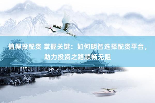 值得投配资 掌握关键：如何明智选择配资平台，助力投资之路顺畅无阻