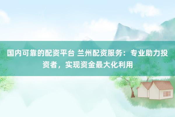 国内可靠的配资平台 兰州配资服务：专业助力投资者，实现资金最大化利用